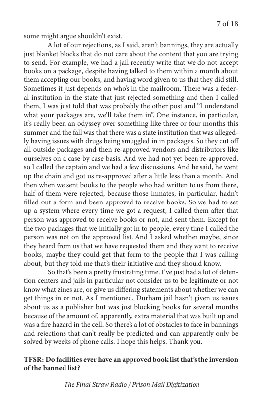 70f18  some might argue shouldn’t exist.  Alot of our rejections, as I said, aren’t bannings, they are actually just blanket blocks that do not care about the content that you are trying to send. For example, we had a jail recently write that we do not accept books on a package, despite having talked to them within a month about them accepting our books, and having word given to us that they did stil. Sometimes it just depends on who’ in the mailroom. There was a feder- al institution in the state that just rejected something and then I called them, T was just told that was probably the other post and “I understand ‘what your packages are, we’ll take them in’. One instance, in particular, it really been an odyssey over something like three or four months this summer and the fall was that there was a state institution that was alleged- Iy having issues with drugs being smuggled in in packages. So they cut off all outside packages and then re-approved vendors and distributors like ourselves on a case by case basis. And we had not yet been re-approved, so1 called the captain and we had a few discussions. And he said, he went up the chain and got us re-approved after a litle less than a month. And then when we sent books to the people who had written to us from there, half of them were rejected, because those inmates, in particular, hadn’t filled out a form and been approved to receive books. So we had to set up a system where every time we got a request, I called them after that person was approved to receive books or not, and sent them. Except for the two packages that we initially got in to people, every time I called the person was not on the approved list. And I asked whether maybe, since they heard from us that we have requested them and they want to receive books, maybe they could get that form to the people that I was calling about, but they told me that’s their initiative and they should know.  S0 that’s been a pretty frustrating time. T’ve just had a lot of deten- tion centers and jails in particular not consider us to be legitimate or not know what zines are, or give us differing statements about whether we can get things in or not. As T mentioned, Durham jail hasn’t given us issues about us as a publisher but was just blocking books for several months because of the amount of, apparently, extra material that was built up and wasa fire hazard in the cell. So there’s a lot of obstacles to face in bannings and rejections that can’t really be predicted and can apparently only be solved by weeks of phone calls. T hope this helps. Thank you.  TESR: Do facilities ever have an approved book list that’s the inversion  of the banned list?  The Final Straw Radio / Prison Mail Digitization 